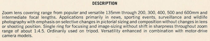 DESCRIPTION - Zoom lens covering range from popular and versatile 135mm through 200, 300, 400, 500 and 600mm and intermediate focal lengths. Applications primarily in news, sporting events, surveillance and wildlife photography with emphasis on selective changes in pictorial sizing and composition without changes in lens or shooting position. Single ring for focusing and image-sizing without shift in sharpness throughout zoom range of about 1:4.5. Ordinarily used on tripod. Versatility enhanced in combination with motor-drive camera models.