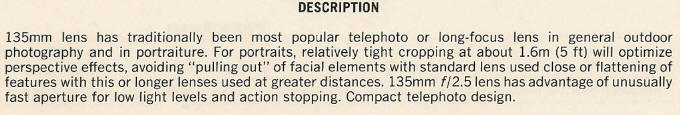 DESCRIPTION - 135mm lens has traditionally been most popular telephoto or long-focus lens in general outdoor photography and in portraiture. For portraits, relatively tight cropping at about 1.6m (5 ft) will optimize perspective effects, avoiding "pulling out" of facial elements with standard lens used close or flattening of features with this or longer lenses used at greater distances. 135mm f/2.5 lens has advantage of unusually fast aperture for low light levels and action stopping. Compact telephoto design.