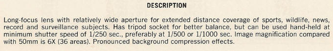 DESCRIPTION - Long-focus lens with relatively wide aperture for extended distance coverage of sports, wildlife, news, record and surveillance subjects. Has tripod socket for better balance, but can be used hand-held at minimum shutter speed of 1/250 sec., preferably at 1/500 or 1/1000 sec. Image magnification compared with 50mm is 6X (36 areas). Pronounced background compression effects.