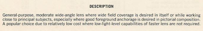 DESCRIPTION - General-purpose, moderate wide-angle lens where wide field coverage is desired in itself or while working close to principal subjects, especially where good foreground anchorage is desired in pictorial composition.  A popular choice due to relatively low cost where low-light-level capabilities of faster lens are not required. 