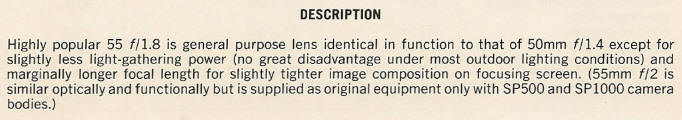 DESCRIPTION - Highly popular 55 f/1.8 is general purpose lens identical in function to that of 50mm fll.4 except for slightly less light-gathering power (no great disadvantage under most outdoor lighting conditions) and marginally longer focal length for slightly tighter image composition on focusing screen. (55mm f/2 is similar optically and functionally but is supplied as original equipment only with SP500 and SPI000 camera bodies.)